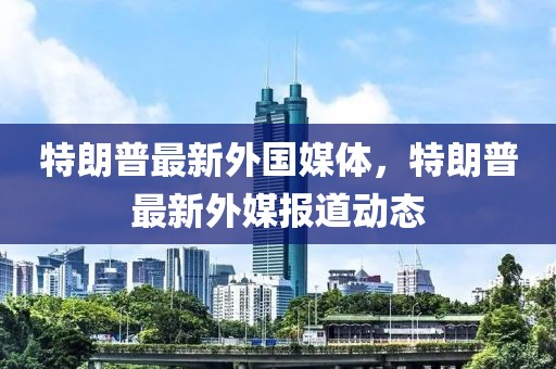 特朗普最新外国媒体，特朗普最新外媒报道动态