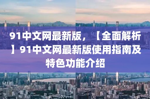 91中文网最新版，【全面解析】91中文网最新版使用指南及特色功能介绍