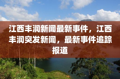 江西丰润新闻最新事件，江西丰润突发新闻，最新事件追踪报道