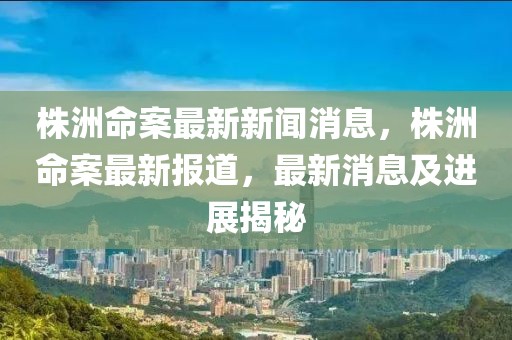 株洲命案最新新闻消息，株洲命案最新报道，最新消息及进展揭秘