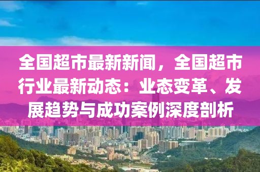 全国超市最新新闻，全国超市行业最新动态：业态变革、发展趋势与成功案例深度剖析