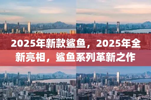 2025年新款鲨鱼，2025年全新亮相，鲨鱼系列革新之作