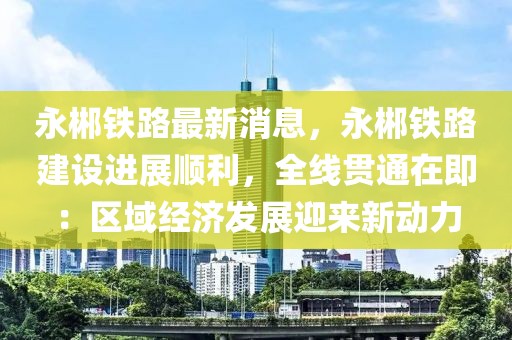 永郴铁路最新消息，永郴铁路建设进展顺利，全线贯通在即：区域经济发展迎来新动力