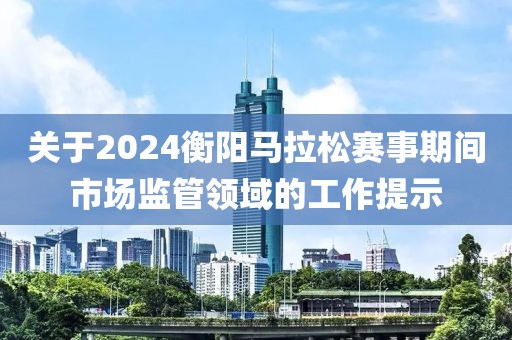 关于2024衡阳马拉松赛事期间市场监管领域的工作提示