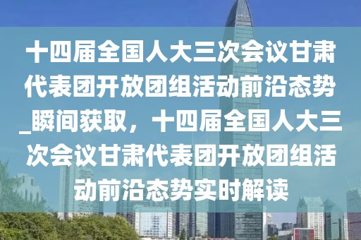 十四届全国人大三次会议甘肃代表团开放团组活动前沿态势_瞬间获取，十四届全国人大三次会议甘肃代表团开放团组活动前沿态势实时解读