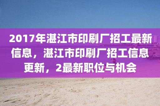 2017年湛江市印刷厂招工最新信息，湛江市印刷厂招工信息更新，2最新职位与机会