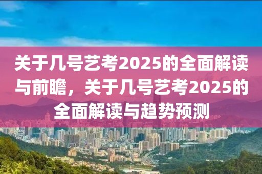 关于几号艺考2025的全面解读与前瞻，关于几号艺考2025的全面解读与趋势预测