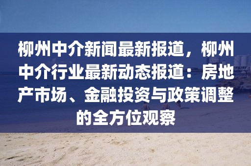 柳州中介新闻最新报道，柳州中介行业最新动态报道：房地产市场、金融投资与政策调整的全方位观察