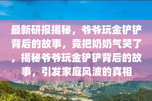 最新研报揭秘，爷爷玩金铲铲背后的故事，竟把奶奶气哭了，揭秘爷爷玩金铲铲背后的故事，引发家庭风波的真相