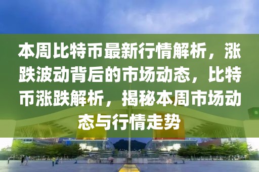 本周比特币最新行情解析，涨跌波动背后的市场动态，比特币涨跌解析，揭秘本周市场动态与行情走势