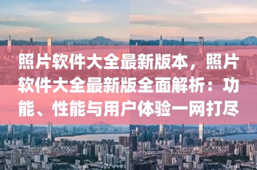 照片软件大全最新版本，照片软件大全最新版全面解析：功能、性能与用户体验一网打尽