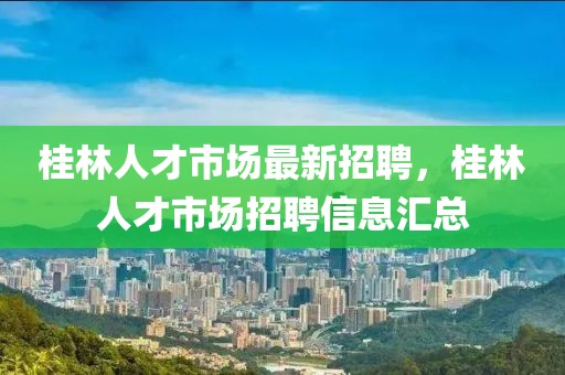 桂林人才市场最新招聘，桂林人才市场招聘信息汇总