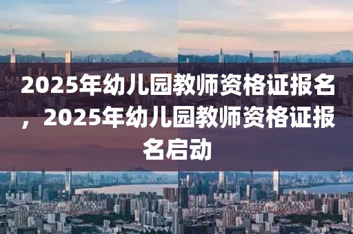 2025年幼儿园教师资格证报名，2025年幼儿园教师资格证报名启动