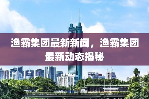 渔霸集团最新新闻，渔霸集团最新动态揭秘