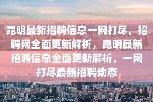 昆明最新招聘信息一网打尽，招聘网全面更新解析，昆明最新招聘信息全面更新解析，一网打尽最新招聘动态