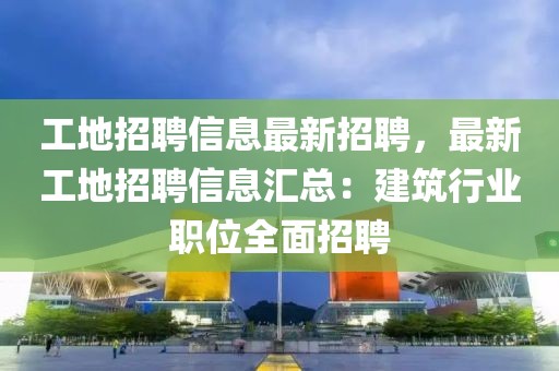 工地招聘信息最新招聘，最新工地招聘信息汇总：建筑行业职位全面招聘