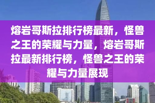 熔岩哥斯拉排行榜最新，怪兽之王的荣耀与力量，熔岩哥斯拉最新排行榜，怪兽之王的荣耀与力量展现