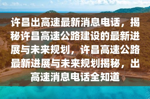 许昌出高速最新消息电话，揭秘许昌高速公路建设的最新进展与未来规划，许昌高速公路最新进展与未来规划揭秘，出高速消息电话全知道