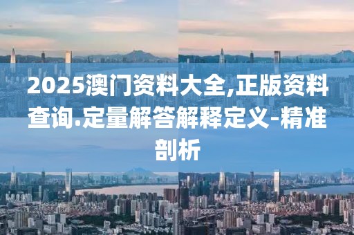 2025澳门资料大全,正版资料查询.定量解答解释定义-精准剖析