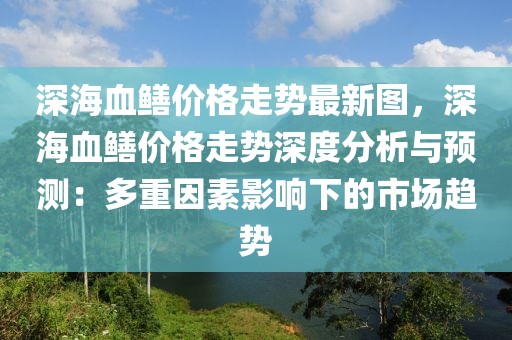 深海血鳝价格走势最新图，深海血鳝价格走势深度分析与预测：多重因素影响下的市场趋势