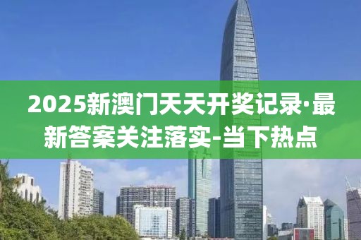 2025新澳门天天开奖记录·最新答案关注落实-当下热点