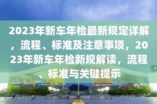 2023年新车年检最新规定详解，流程、标准及注意事项，2023年新车年检新规解读，流程、标准与关键提示