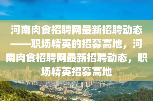 河南肉食招聘网最新招聘动态——职场精英的招募高地，河南肉食招聘网最新招聘动态，职场精英招募高地