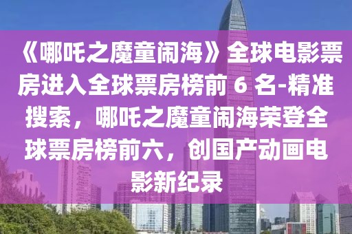 《哪吒之魔童闹海》全球电影票房进入全球票房榜前 6 名-精准搜索，哪吒之魔童闹海荣登全球票房榜前六，创国产动画电影新纪录