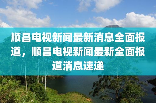 顺昌电视新闻最新消息全面报道，顺昌电视新闻最新全面报道消息速递