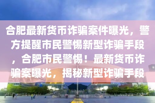 合肥最新货币诈骗案件曝光，警方提醒市民警惕新型诈骗手段，合肥市民警惕！最新货币诈骗案曝光，揭秘新型诈骗手段