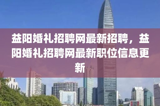 益阳婚礼招聘网最新招聘，益阳婚礼招聘网最新职位信息更新