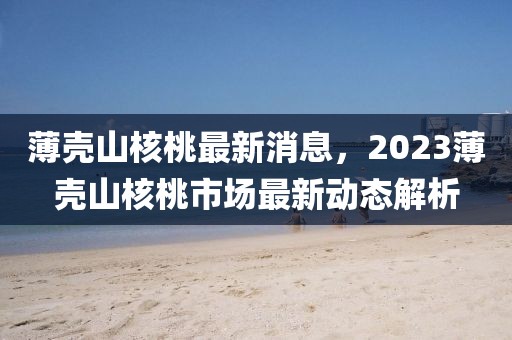 薄壳山核桃最新消息，2023薄壳山核桃市场最新动态解析