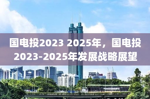 国电投2023 2025年，国电投2023-2025年发展战略展望