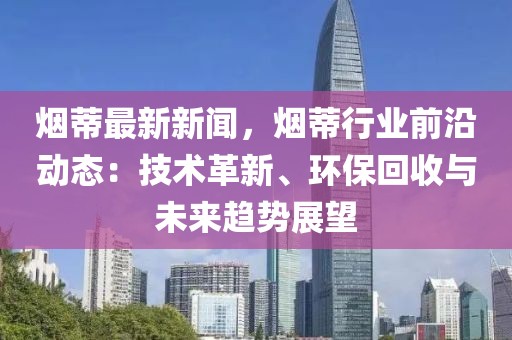 烟蒂最新新闻，烟蒂行业前沿动态：技术革新、环保回收与未来趋势展望