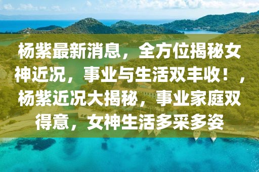 杨紫最新消息，全方位揭秘女神近况，事业与生活双丰收！，杨紫近况大揭秘，事业家庭双得意，女神生活多采多姿