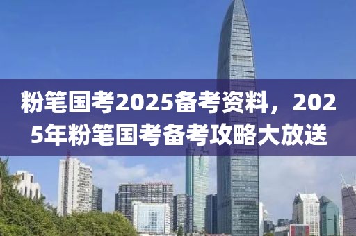 粉笔国考2025备考资料，2025年粉笔国考备考攻略大放送