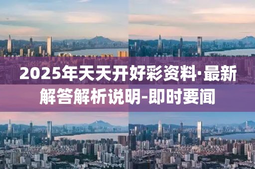 2025年天天开好彩资料·最新解答解析说明-即时要闻