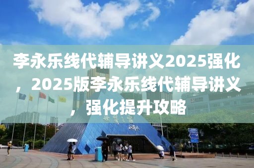 李永乐线代辅导讲义2025强化，2025版李永乐线代辅导讲义，强化提升攻略