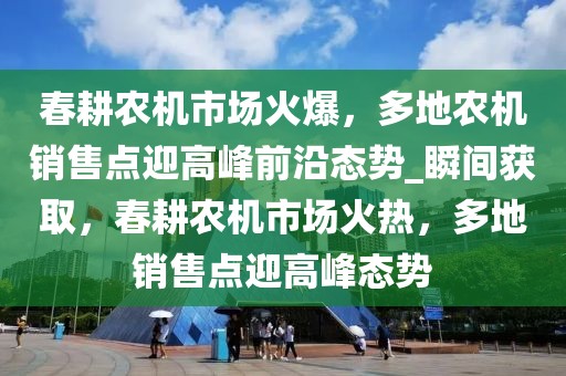 春耕农机市场火爆，多地农机销售点迎高峰前沿态势_瞬间获取，春耕农机市场火热，多地销售点迎高峰态势