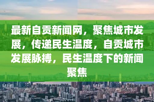 最新自贡新闻网，聚焦城市发展，传递民生温度，自贡城市发展脉搏，民生温度下的新闻聚焦