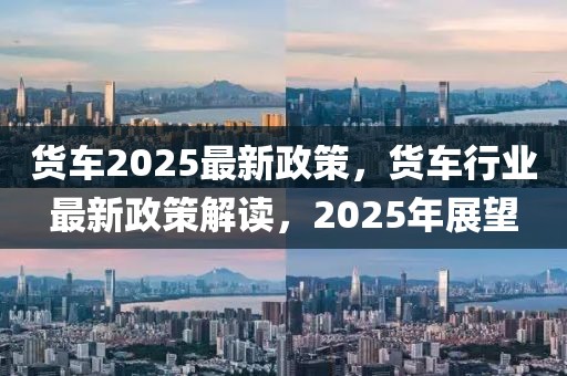 货车2025最新政策，货车行业最新政策解读，2025年展望