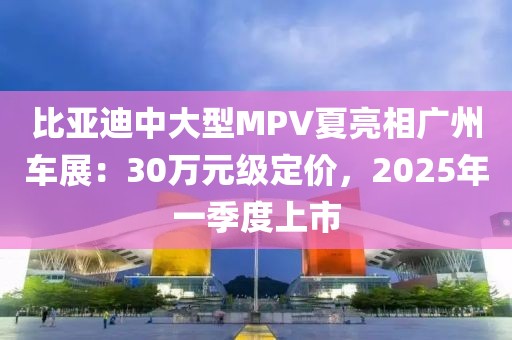 比亚迪中大型MPV夏亮相广州车展：30万元级定价，2025年一季度上市