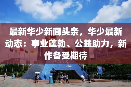 最新华少新闻头条，华少最新动态：事业蓬勃、公益助力，新作备受期待