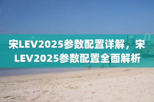 宋LEV2025参数配置详解，宋LEV2025参数配置全面解析