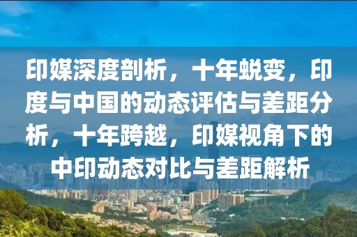 印媒深度剖析，十年蜕变，印度与中国的动态评估与差距分析，十年跨越，印媒视角下的中印动态对比与差距解析