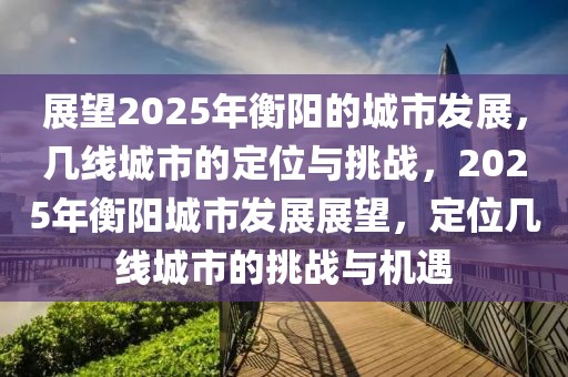 展望2025年衡阳的城市发展，几线城市的定位与挑战，2025年衡阳城市发展展望，定位几线城市的挑战与机遇