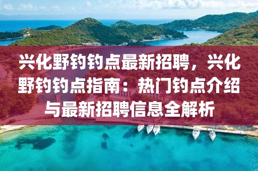 兴化野钓钓点最新招聘，兴化野钓钓点指南：热门钓点介绍与最新招聘信息全解析