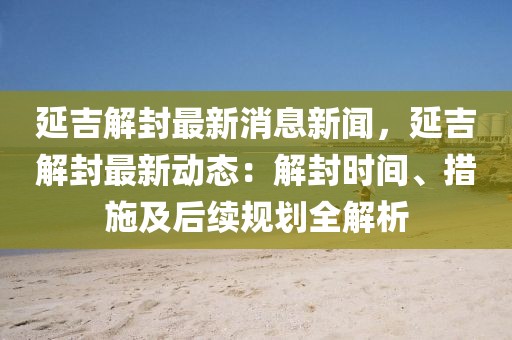 延吉解封最新消息新闻，延吉解封最新动态：解封时间、措施及后续规划全解析