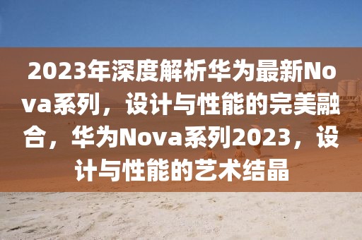 2023年深度解析华为最新Nova系列，设计与性能的完美融合，华为Nova系列2023，设计与性能的艺术结晶