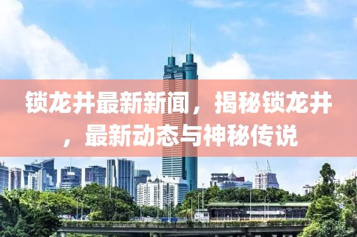 锁龙井最新新闻，揭秘锁龙井，最新动态与神秘传说